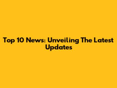 Top 10 News: Unveiling The Latest Updates