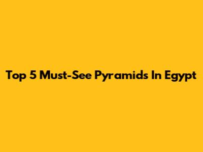 Top 5 Must-See Pyramids In Egypt