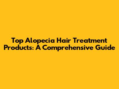 Top Alopecia Hair Treatment Products: A Comprehensive Guide
