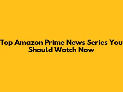 Top Amazon Prime News Series You Should Watch Now