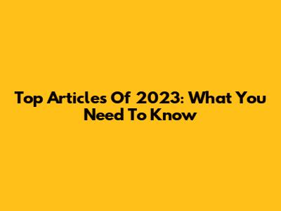 Top Articles Of 2023: What You Need To Know