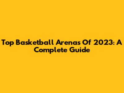Top Basketball Arenas Of 2023: A Complete Guide