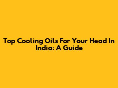 Top Cooling Oils For Your Head In India: A Guide