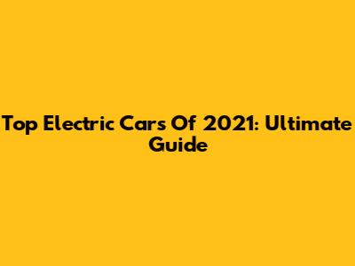 Top Electric Cars Of 2021: Ultimate Guide