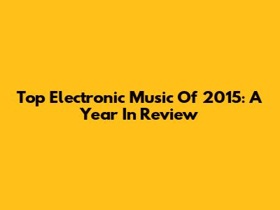 Top Electronic Music Of 2015: A Year In Review