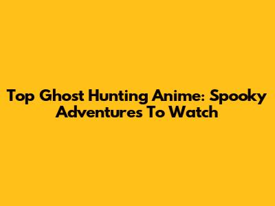 Top Ghost Hunting Anime: Spooky Adventures To Watch