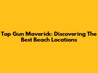 Top Gun Maverick: Discovering The Best Beach Locations