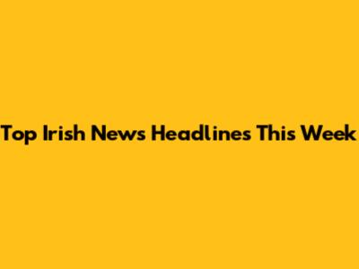 Top Irish News Headlines This Week