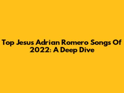 Top Jesus Adrian Romero Songs Of 2022: A Deep Dive