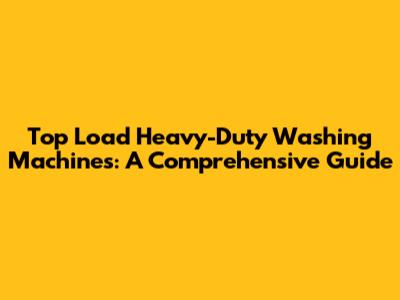 Top Load Heavy-Duty Washing Machines: A Comprehensive Guide
