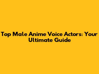 Top Male Anime Voice Actors: Your Ultimate Guide