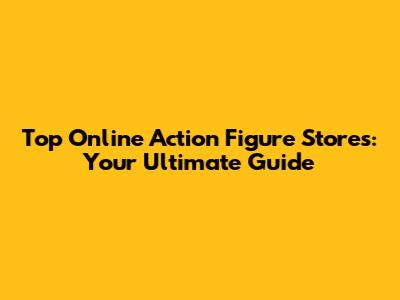 Top Online Action Figure Stores: Your Ultimate Guide