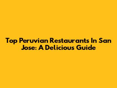Top Peruvian Restaurants In San Jose: A Delicious Guide