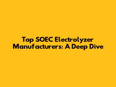 Top SOEC Electrolyzer Manufacturers: A Deep Dive