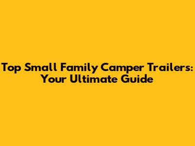 Top Small Family Camper Trailers: Your Ultimate Guide
