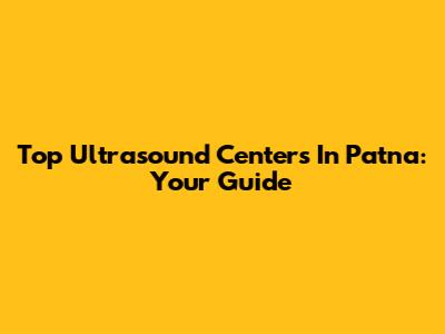 Top Ultrasound Centers In Patna: Your Guide