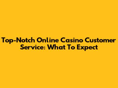 Top-Notch Online Casino Customer Service: What To Expect