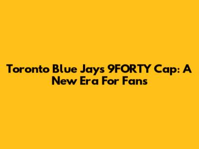 Toronto Blue Jays 9FORTY Cap: A New Era For Fans