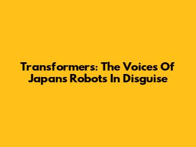 Transformers: The Voices Of Japan's Robots In Disguise