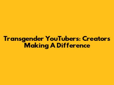 Transgender YouTubers: Creators Making A Difference