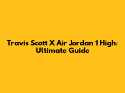 Travis Scott X Air Jordan 1 High: Ultimate Guide