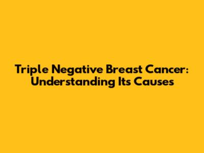 Triple Negative Breast Cancer: Understanding Its Causes