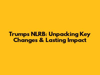Trump's NLRB: Unpacking Key Changes & Lasting Impact