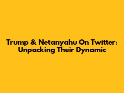 Trump & Netanyahu On Twitter: Unpacking Their Dynamic