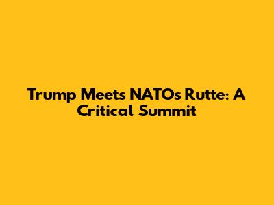 Trump Meets NATO's Rutte: A Critical Summit