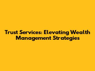 Trust Services: Elevating Wealth Management Strategies