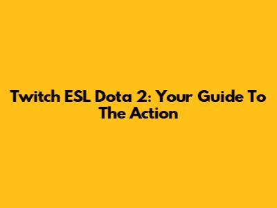 Twitch ESL Dota 2: Your Guide To The Action
