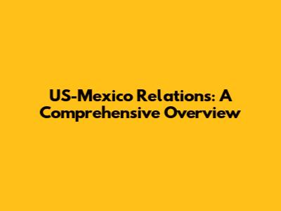 US-Mexico Relations: A Comprehensive Overview