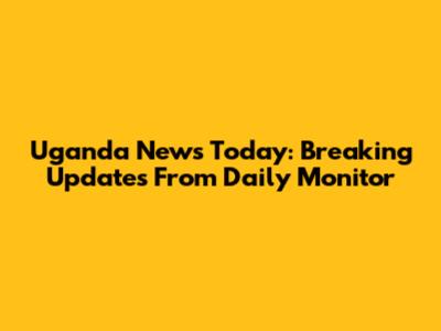 Uganda News Today: Breaking Updates From Daily Monitor