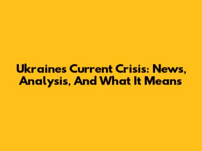 Ukraine's Current Crisis: News, Analysis, And What It Means
