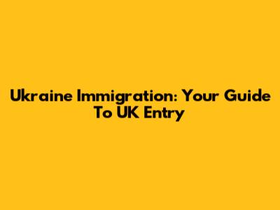 Ukraine Immigration: Your Guide To UK Entry