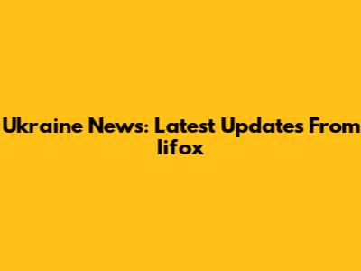 Ukraine News: Latest Updates From Iifox