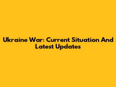 Ukraine War: Current Situation And Latest Updates