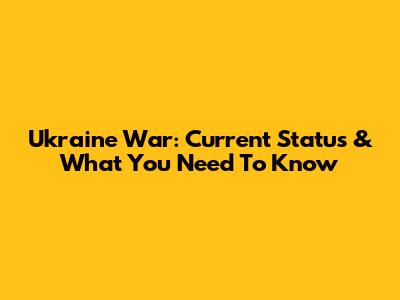 Ukraine War: Current Status & What You Need To Know
