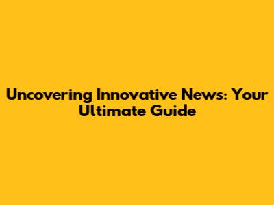 Uncovering Innovative News: Your Ultimate Guide