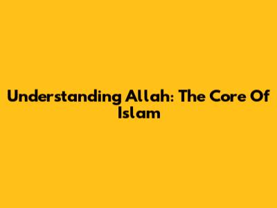Understanding Allah: The Core Of Islam
