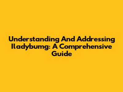 Understanding And Addressing Iladybumg: A Comprehensive Guide