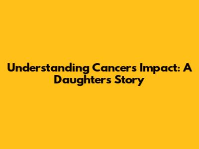 Understanding Cancer's Impact: A Daughter's Story