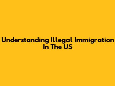 Understanding Illegal Immigration In The US