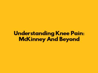 Understanding Knee Pain: McKinney And Beyond