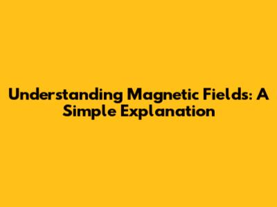 Understanding Magnetic Fields: A Simple Explanation
