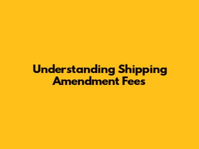 Understanding Shipping Amendment Fees