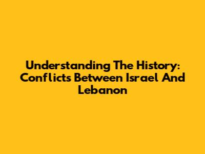 Understanding The History: Conflicts Between Israel And Lebanon