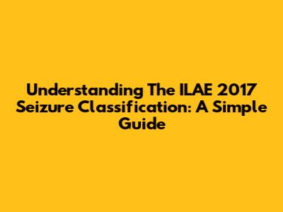 Understanding The ILAE 2017 Seizure Classification: A Simple Guide