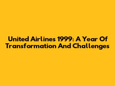 United Airlines 1999: A Year Of Transformation And Challenges