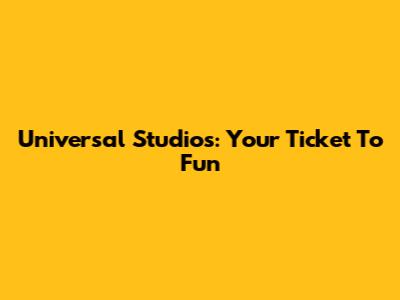 Universal Studios: Your Ticket To Fun